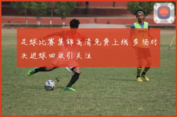 足球比赛集锦高清免费上线 多场对决进球回放引关注
