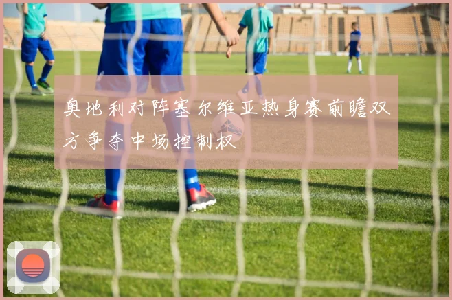 奥地利对阵塞尔维亚热身赛前瞻双方争夺中场控制权