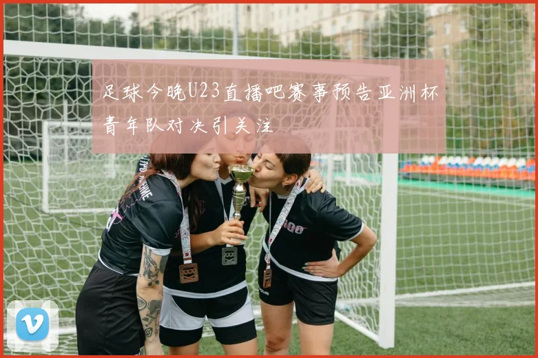 足球今晚U23直播吧赛事预告亚洲杯青年队对决引关注