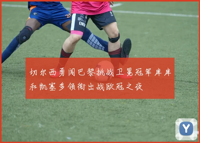 切尔西勇闯巴黎挑战卫冕冠军库库和凯塞多领衔出战欧冠之夜