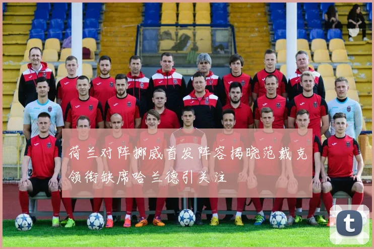 荷兰对阵挪威首发阵容揭晓范戴克领衔缺席哈兰德引关注