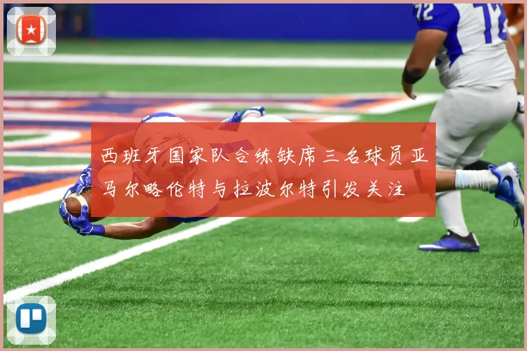 西班牙国家队合练缺席三名球员亚马尔略伦特与拉波尔特引发关注