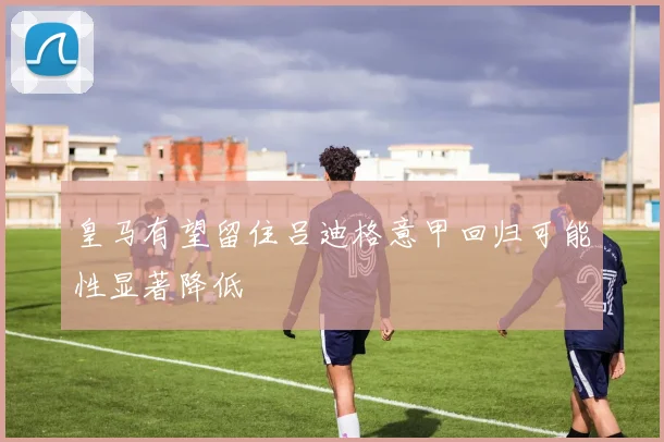 皇马有望留住吕迪格意甲回归可能性显著降低