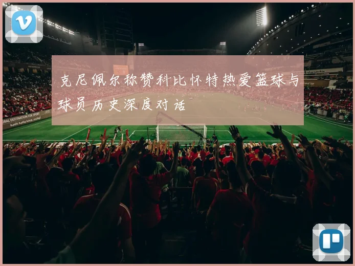 克尼佩尔称赞科比怀特热爱篮球与球员历史深度对话