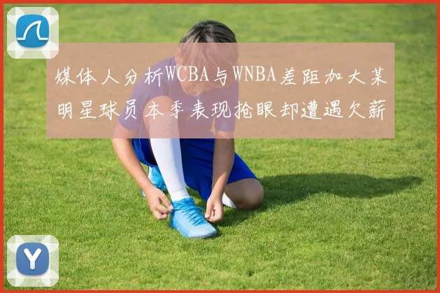 媒体人分析WCBA与WNBA差距加大某明星球员本季表现抢眼却遭遇欠薪困扰