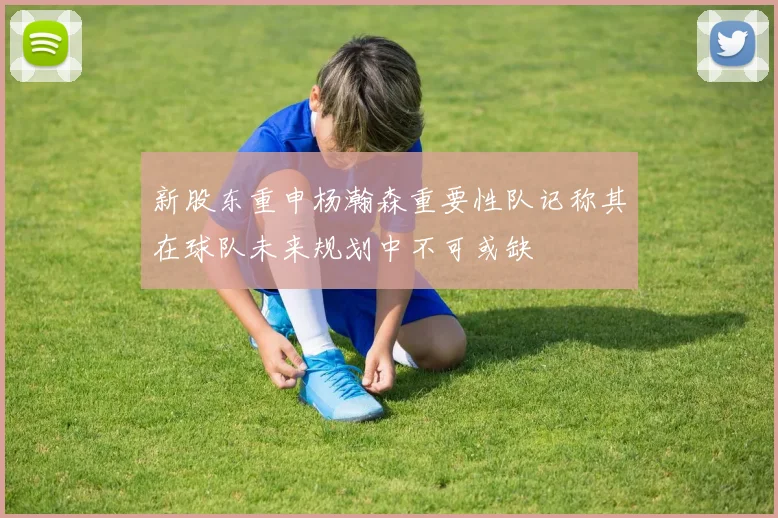 新股东重申杨瀚森重要性队记称其在球队未来规划中不可或缺