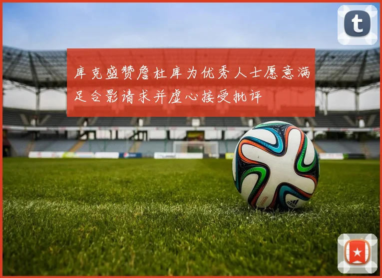 库克盛赞詹杜库为优秀人士愿意满足合影请求并虚心接受批评