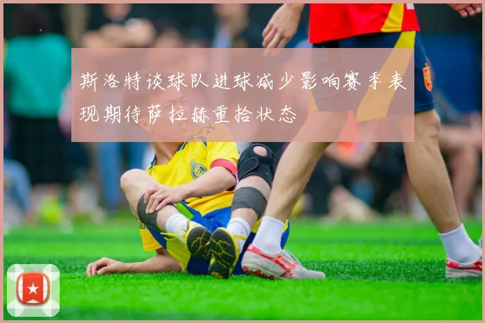 斯洛特谈球队进球减少影响赛季表现期待萨拉赫重拾状态