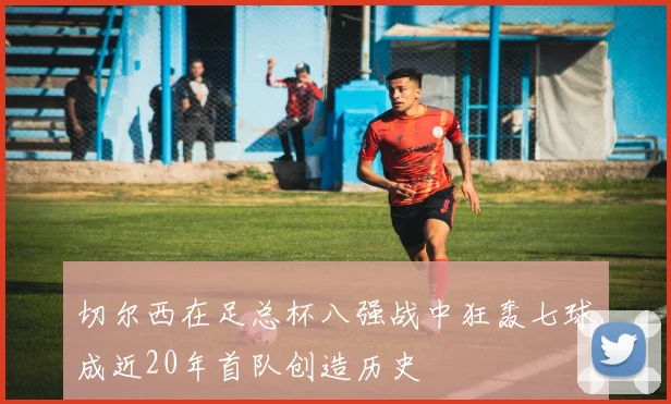 切尔西在足总杯八强战中狂轰七球成近20年首队创造历史