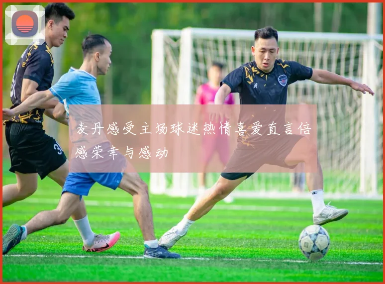 麦丹感受主场球迷热情喜爱直言倍感荣幸与感动