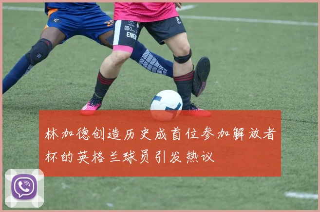 林加德创造历史成首位参加解放者杯的英格兰球员引发热议
