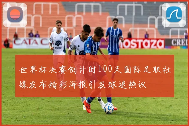 世界杯决赛倒计时100天国际足联社媒发布精彩海报引发球迷热议