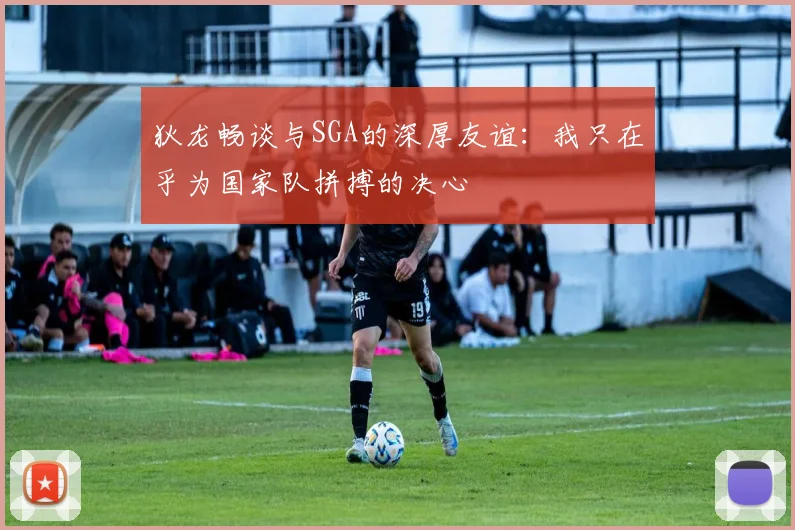 狄龙畅谈与SGA的深厚友谊：我只在乎为国家队拼搏的决心