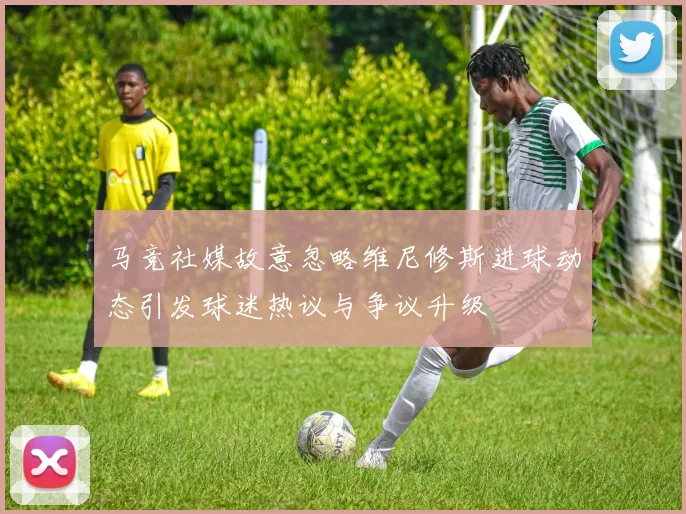 马竞社媒故意忽略维尼修斯进球动态引发球迷热议与争议升级