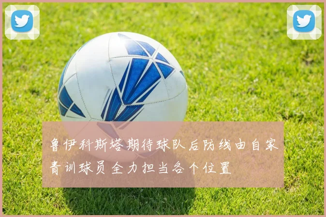 鲁伊科斯塔期待球队后防线由自家青训球员全力担当各个位置