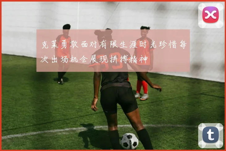 克莱勇敢面对有限生涯时光珍惜每次出场机会展现拼搏精神