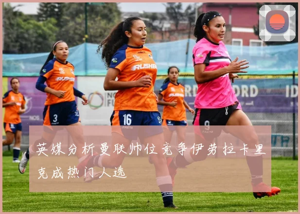 英媒分析曼联帅位竞争伊劳拉卡里克成热门人选