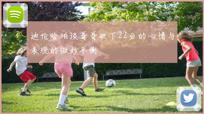 迪伦哈珀谈哥哥砍下22分的心情与表现的微妙平衡