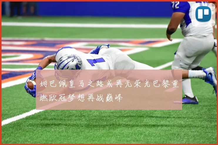 姆巴佩皇马之路或再无荣光巴黎重燃欧冠梦想再战巅峰