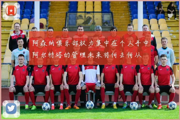 阿森纳俱乐部权力集中在个人手中阿尔特塔的管理未来将何去何从